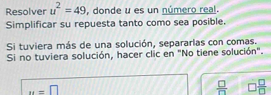 Resolver u^2=49 , donde u es un número real. 
Simplificar su repuesta tanto como sea posible. 
Si tuviera más de una solución, separarlas con comas. 
Si no tuviera solución, hacer clic en "No tiene solución".
u=□
 □ /□   □  □ /□  