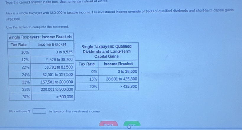 Type the correct answer in the box. Use numerals instead of words.
Alex is a single taxpayer with $80,000 in taxable income. His investment income consists of $500 of qualified dividends and short-term capital gains
of $2,000.
Use the tables to complete the statement.
Alex will owe $ 180° in taxes on his investment income.
Reset Next