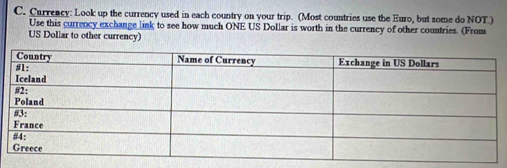 Currency: Look up the currency used in each country on your trip. (Most countries use the Euro, but some do NOT.) 
Use this currency exchange link to see how much ONE US Dollar is worth in the currency of other countries. (From 
US Dollar to other currency)