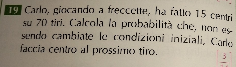 Carlo, giocando a freccette, ha fatto 15 centri
su 70 tiri. Calcola la probabilità che, non es- 
sendo cambiate le condizioni iniziali, Carlo 
faccia centro al prossimo tiro.
[ 3/14 ]