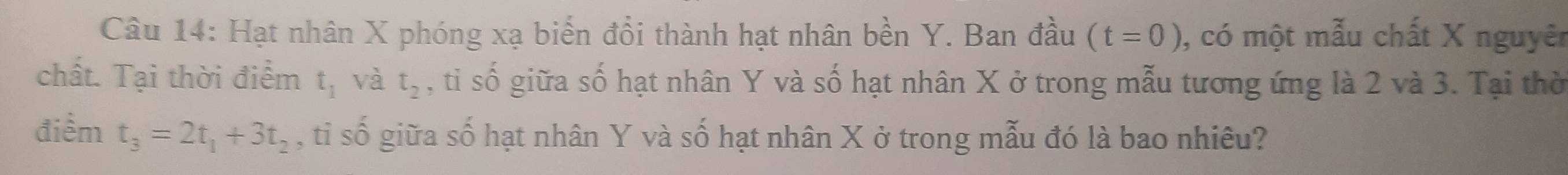 Hạt nhân X phóng xạ biến đổi thành hạt nhân bền Y. Ban đầu (t=0) , có một mẫu chất X nguyên 
chất. Tại thời điểm t_1 và t_2 , tỉ số giữa số hạt nhân Y và số hạt nhân X ở trong mẫu tương ứng là 2 và 3. Tại thờ 
điểm t_3=2t_1+3t_2 , tỉ số giữa số hạt nhân Y và số hạt nhân X ở trong mẫu đó là bao nhiêu?