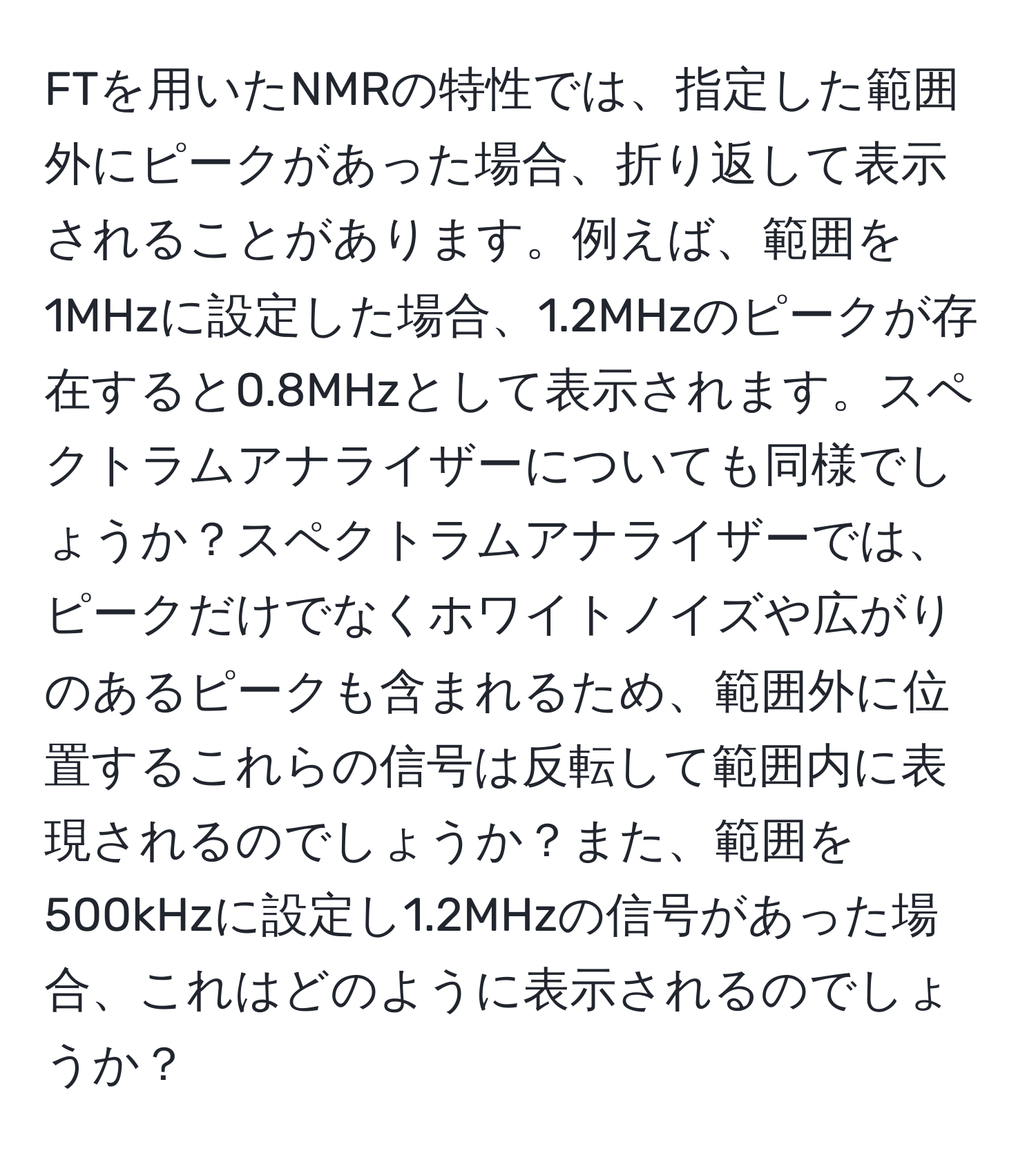 FTを用いたNMRの特性では、指定した範囲外にピークがあった場合、折り返して表示されることがあります。例えば、範囲を1MHzに設定した場合、1.2MHzのピークが存在すると0.8MHzとして表示されます。スペクトラムアナライザーについても同様でしょうか？スペクトラムアナライザーでは、ピークだけでなくホワイトノイズや広がりのあるピークも含まれるため、範囲外に位置するこれらの信号は反転して範囲内に表現されるのでしょうか？また、範囲を500kHzに設定し1.2MHzの信号があった場合、これはどのように表示されるのでしょうか？