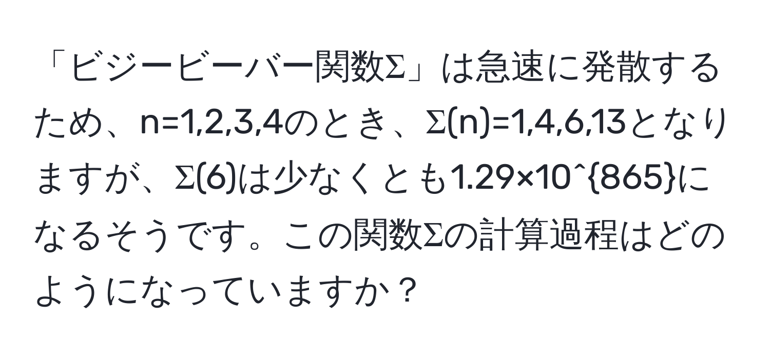 「ビジービーバー関数Σ」は急速に発散するため、n=1,2,3,4のとき、Σ(n)=1,4,6,13となりますが、Σ(6)は少なくとも1.29×10^(865)になるそうです。この関数Σの計算過程はどのようになっていますか？