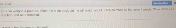 PS-26 Question Help 
Charlie weighs 4 pounds. When he is an adult cat, he will weigh about 365% as much as his current weight. Write 365% as a 
fraction and as a decimal.