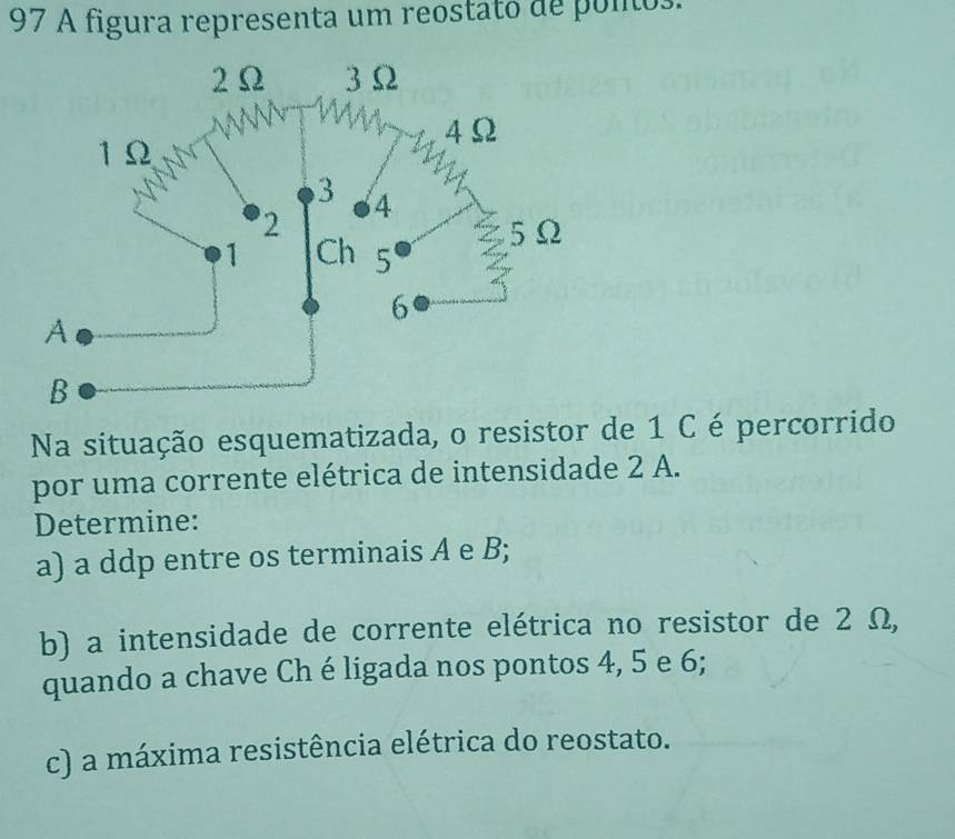 A figura representa um reostato de ponos. 
Na situação esquematizada, o resistor de 1 C é percorrido 
por uma corrente elétrica de intensidade 2 A. 
Determine: 
a) a ddp entre os terminais A e B; 
b) a intensidade de corrente elétrica no resistor de 2 Ω, 
quando a chave Ch é ligada nos pontos 4, 5 e 6; 
c) a máxima resistência elétrica do reostato.