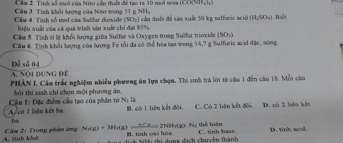 Cầu 2. Tinh số mol của Nito cần thiết để tạo ra 10 mol urea (CO(NH_2)_2)
Câu 3. Tính khổi lượng của Nitơ trong 51 g NHs.
Câu 4. Tính số mol của Sulfur dioxide (SO_2) 6 cần thiết để sản xuất 50 kg sulfurie acid (H_2SO_4) Biết
hiệu xuất của cả quả trình sản xuất chi đạt 85%.
Câu 5. Tính tỉ lệ khổi lượng giữa Sulfur và Oxygen trong Sulfur trioxide SO_3
Câu 6. Tinh khổi lượng của lượng Fe tổi đa có thể hòa tan trong 14, 7 g Sulfuric acid đặc, nông.
Doverline c số 04
A. Nội DUng để
PHÀN I. Câu trắc nghiệm nhiều phương án lựa chọn, Thi sinh trả lời từ câu 1 đến câu 18. Mỗi câu
hỏi thí sinh chỉ chọn một phương án
Câu 1: Đặc điểm cấu tạo của phân tử N_2li
A có I liên kết ba B. có 1 liên kết đôi. C. Có 2 liên kết đôi. D. có 2 liên kết
ba
thể hiện
Câu 2: Trong phân ứng: N_2(g)+3H_2(g)leftharpoons 2NH_3(g)N_2 B. tính oxi hóa.
A. tính khử dịch NH1 thị dụng dịch chuyễn thành C. tinh base. D. tinh acid.