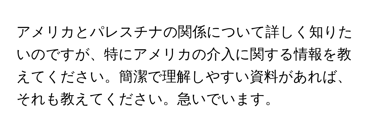 アメリカとパレスチナの関係について詳しく知りたいのですが、特にアメリカの介入に関する情報を教えてください。簡潔で理解しやすい資料があれば、それも教えてください。急いでいます。