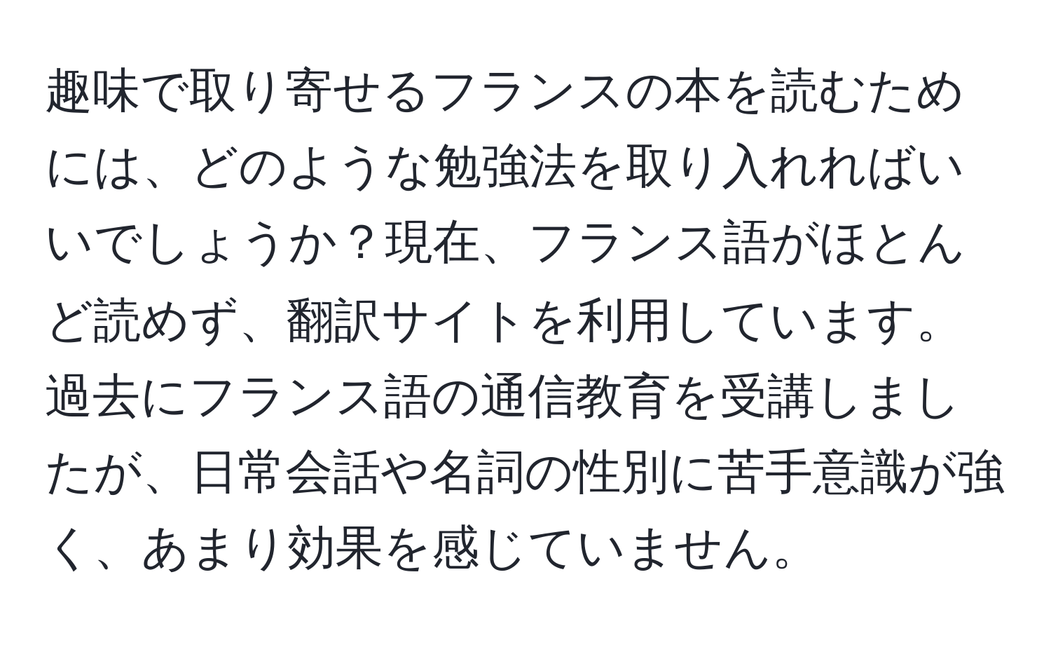 趣味で取り寄せるフランスの本を読むためには、どのような勉強法を取り入れればいいでしょうか？現在、フランス語がほとんど読めず、翻訳サイトを利用しています。過去にフランス語の通信教育を受講しましたが、日常会話や名詞の性別に苦手意識が強く、あまり効果を感じていません。