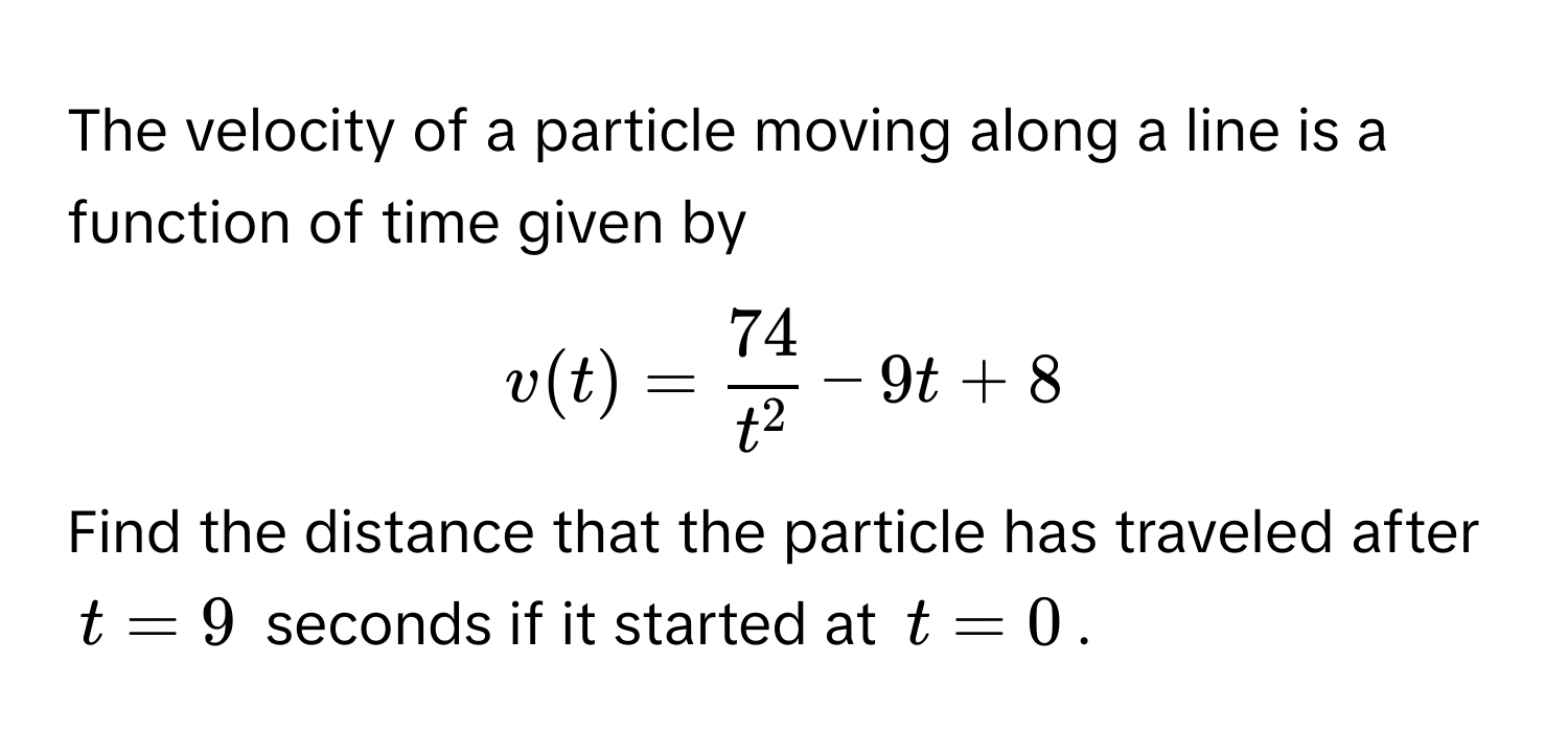 The velocity of a particle moving along a line is a function of time given by  
$v(t) = frac74t^2 - 9t + 8$.  
Find the distance that the particle has traveled after $t = 9$ seconds if it started at $t = 0$.