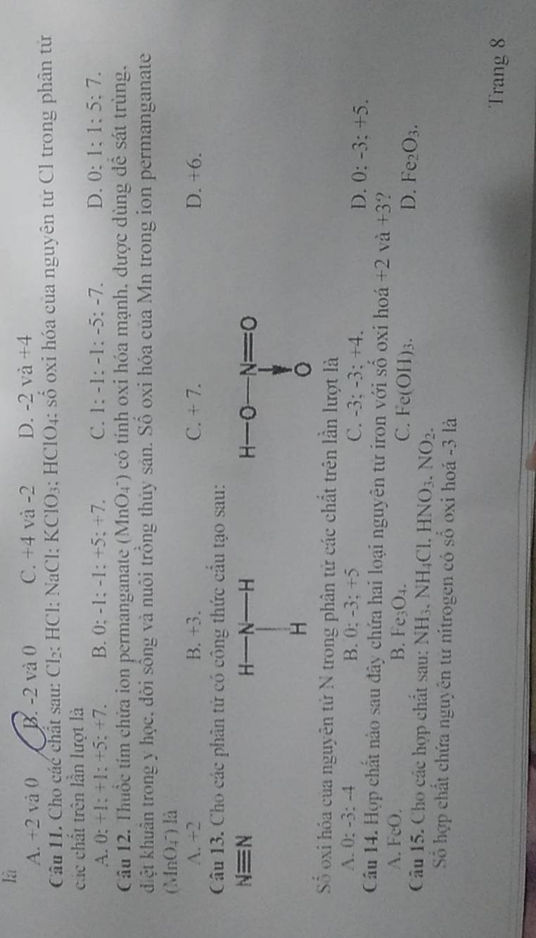 là
A. +2 và 0 B. -2 và 0 C. +4 và -2 D. -2 và +4
Câu 11. Cho các chất sau: Cl₂: HCl: NaCl: KClO₃; HClO₄: số oxi hóa của nguyên từ Cl trong phân từ
các chất trên lần lượt là
A. 0: +1:+1:+5:+7 B. 0; -1; -1; +5; +7. C. 1:-1:-1:-5:-7. D. 0: 1:1:5:7.
Câu 12. Thuốc tím chửa ion permanganate (MnO4") có tính oxi hóa mạnh, được dùng để sát trùng,
diệt khuân trong y học, đời sống và nuôi trồng thủy sân. Số oxi hóa của Mn trong ion permanganate
(MnO_4^(-) là
A. +2 B. +3. C. + 7. D. +6.
Câu 13. Cho các phân tử có công thức cầu tạo sau:
Nequiv N H——N H 
H
Số oxi hóa của nguyên tử N trong phân tử các chất trên lần lượt là
A. 0: -3:-4 B. 0: -3: +5 C. -3; -3: +4. D. 0: -3: +5.
Câu 14. Hợp chất nào sau đây chứa hai loại nguyên tử iron với số oxi hoá +2va+3 ?
A. F c()
B. Fe_3)O_4. C. Fe(OH)_3. D. Fe_2O_3.
Câu 15. Cho các hợp chất sau: NH_3.NH_4Cl.HNO_3.NO_2.
Số hợp chất chứa nguyên từ nitrogen có số oxi hoá -3 là
Trang 8