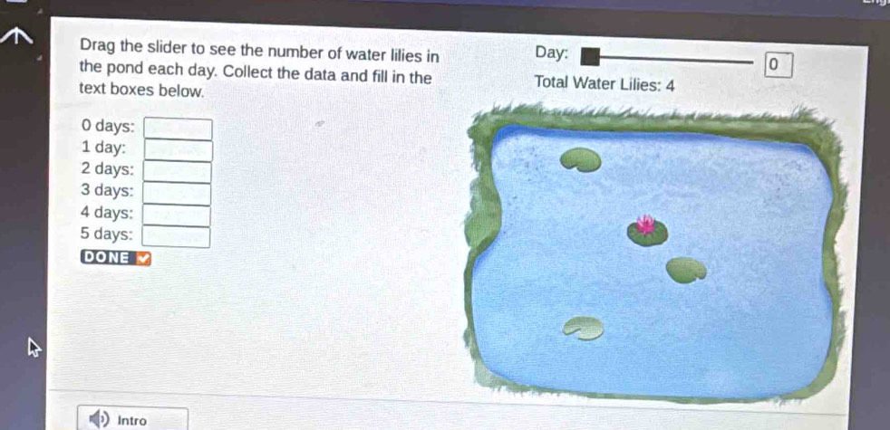 Drag the slider to see the number of water lilies in Day : 0 
the pond each day. Collect the data and fill in the Total Water Lilies: 4 
text boxes below. 
O days : 
1 day : 
2 days : 
3 days : 
4 days :
5 days : 
DONE 
Intro