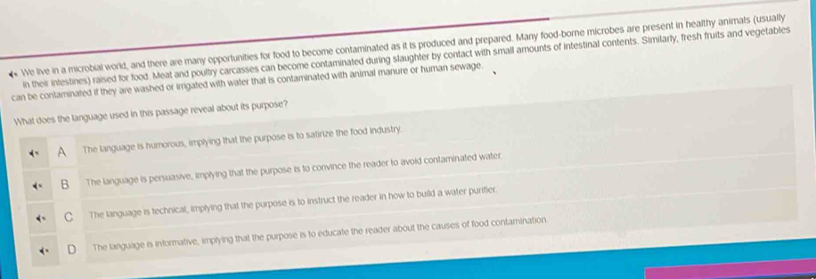 We live in a microbial world, and there are many opportunities for food to become contaminated as it is produced and prepared. Many food-borne microbes are present in healthy animals (usually
in their intestines) raised for food. Meat and poultry carcasses can become contaminated during slaughter by contact with small amounts of intestinal contents. Similarly, fresh fruits and vegetables
can be contaminated if they are washed or irrigated with water that is contaminated with animal manure or human sewage.
What does the language used in this passage reveal about its purpose?
A The language is humorous, implying that the purpose is to satirize the food industry.
B The language is persuasive, implying that the purpose is to convince the reader to avoid contaminated water.
C The language is technical, implying that the purpose is to instruct the reader in how to build a water purifier.
The language is informative, implying that the purpose is to educate the reader about the causes of food contamination.