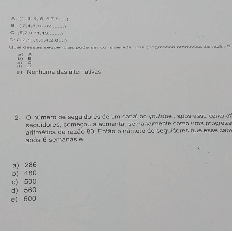 A : (1,3,4,5,6,7,8...
B: ( 2,4,8,16,32...)
C: ( 5,7,9,11,13.......)
D: (12,10,8,6,4,2,0...)
Qual dessas sequencias pode ser considerada uma progressão aritmética de razão 2
a) A
b) B

e) Nenhuma das alternativas
2- O número de seguidores de um canal do youtube , após esse canal at
seguidores, começou a aumentar semanalmente como uma progressa
aritmética de razão 80. Então o número de seguidores que esse cana
após 6 semanas é
a) 286
b) 480
c) 500
d) 560
e) 600