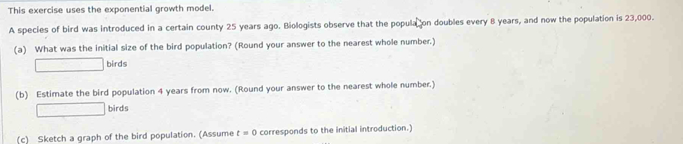 This exercise uses the exponential growth model. 
A species of bird was introduced in a certain county 25 years ago. Biologists observe that the popula on doubles every 8 years, and now the population is 23,000. 
(a) What was the initial size of the bird population? (Round your answer to the nearest whole number.) 
□ birds 
(b) Estimate the bird population 4 years from now. (Round your answer to the nearest whole number.) 
□ birds 
(c) Sketch a graph of the bird population. (Assume t=0 corresponds to the initial introduction.)