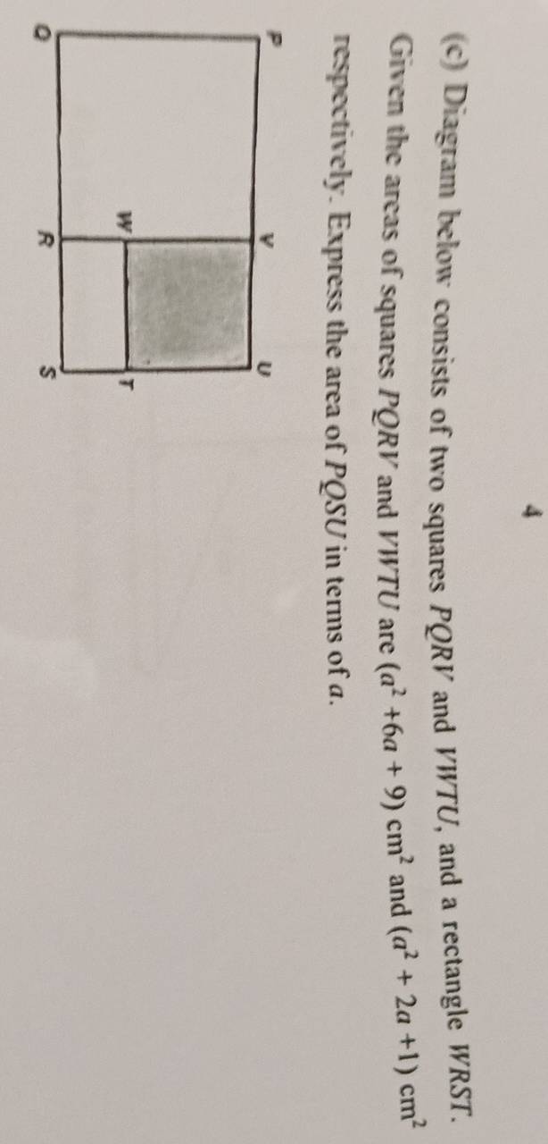 4 
(c) Diagram below consists of two squares PQRV and VWTU, and a rectangle WRST. 
Given the areas of squares PQRV and VWTU are (a^2+6a+9)cm^2 and (a^2+2a+1)cm^2
respectively. Express the area of PQSU in terms of a.