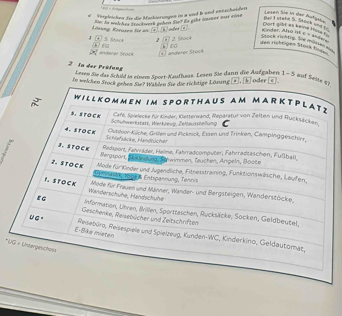 Geschemn
* EG « Erdgeschos
c Vergleichen Sie die Markierungen in a und b und entscheiden
Lesen Sie in der Aufgabe:
Sie: In welches Stockwerk gehen Sie? Es gibt immer nur eine
Bei 1 steht 5. Stock und EG
Lösung, Kreuzen Sie an: [*], [b] oder [c].
Dort gibt es keine Hose fü
Kinder. Also ist c = andere
1 a] 5. Stock 2 2. Stock
Stock richtig. Sie müssen niche
bEG bEG
den richtigen Stock finden
anderer Stock anderer Stock
2 In der Prüfung a , boder C
Lesen Sie das Schild in einem Sport-Kaufhaus. Lesen Sie dann die Aufgaben 1- 5 auf Seite.
In welch
* U