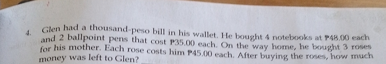 Glen had a thousand-peso bill in his wallet. He bought 4 notebooks at 48,00 each 
and 2 ballpoint pens that cost P35.00 each. On the way home, he bought 3 roses 
for his mother. Each rose costs him P45.00 each. After buying the roses, how much 
money was left to Glen?_