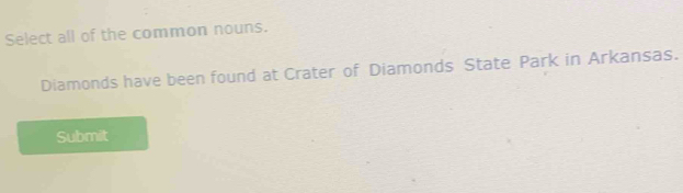 Select all of the common nouns. 
Diamonds have been found at Crater of Diamonds State Park in Arkansas. 
Submit