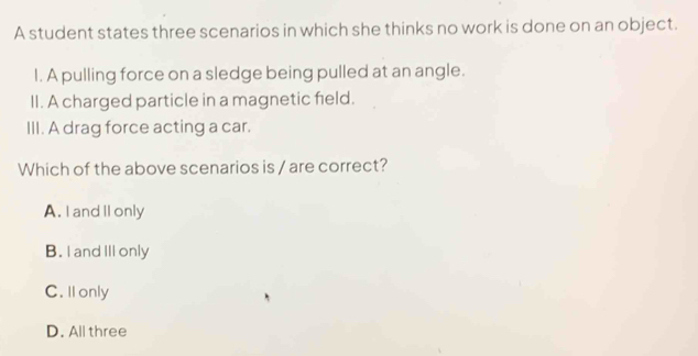 A student states three scenarios in which she thinks no work is done on an object.
I. A pulling force on a sledge being pulled at an angle.
II. A charged particle in a magnetic feld.
III. A drag force acting a car.
Which of the above scenarios is / are correct?
A. I and IIonly
B. I and III only
C. Il only
D. All three