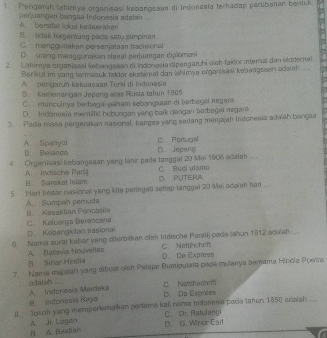 Pengaruh lahirnya organisasi kebangsaan di Indonesia terhadap perubahan bentuk
perjuangan bangsa Indonesia adalah ....
A. bersifat lokal kedaerahan
B. tidak tergantung pada satu pimpinan
C. menggunakan persenjataan tradisional
D. urang menggunakan siasat perjuangan diplomasi
2. Lahirnya organisasi kebangsaan di Indonesia dipengaruhi oleh faktor internal dan eksternal.
Berikut ini yang termasuk faktor eksternal dari lahirnya organisasi kebangsaan adalah ....
A. pengaruh kekuasaan Turki di Indonesia
B. kemenangan Jepang atas Rusia tahun 1905
C. munculnya berbagai paham kebangsaan di berbagai negara
D. Indonesia memiliki hubungan yang baik dengan berbagai negara
3. Pada masa pergerakan nasional, bangsa yang sedang menjajah Indonesia adalah bangsa
A. Spanyol C. Portugal
B. Belanda D. Jepang
4. Organisasi kebangsaan yang lahir pada tanggal 20 Mei 1908 adalah ....
A. Indische Partij C. Budi utomo
B. Sarekat Islam D. PUTERA
5. Hari besar nasional yang kita peringati setiap tanggal 20 Mei adalah hari ....
A. Sumpah pemuda
B. Kesaktian Pancasila
C. Keluarga Berencana
D. Kebangkitan nasional
6 Nama surat kabar yang diterbitkan oleh Indische Paratij pada tahun 1912 adalah ....
A. Batavia Nouvelles C. Nettihchrift
B. Sinar Hindia D. De Express
7. Nama majalah yang dibuat oleh Pelajar Bumiputera pada mulanya bernama Hindia Poetra
adalah ....
A. Indonesia Merdeka C. Nettihschrift
D. De Express
B. Indonesia Raya
8. Tokoh yang memperkenalkan pertama kali nama Indonesia pada tahun 1850 adalah ....
C. Dr. Ratulangi
A. Jr. Logan
D. G. Winor Earl
B. A. Bastian