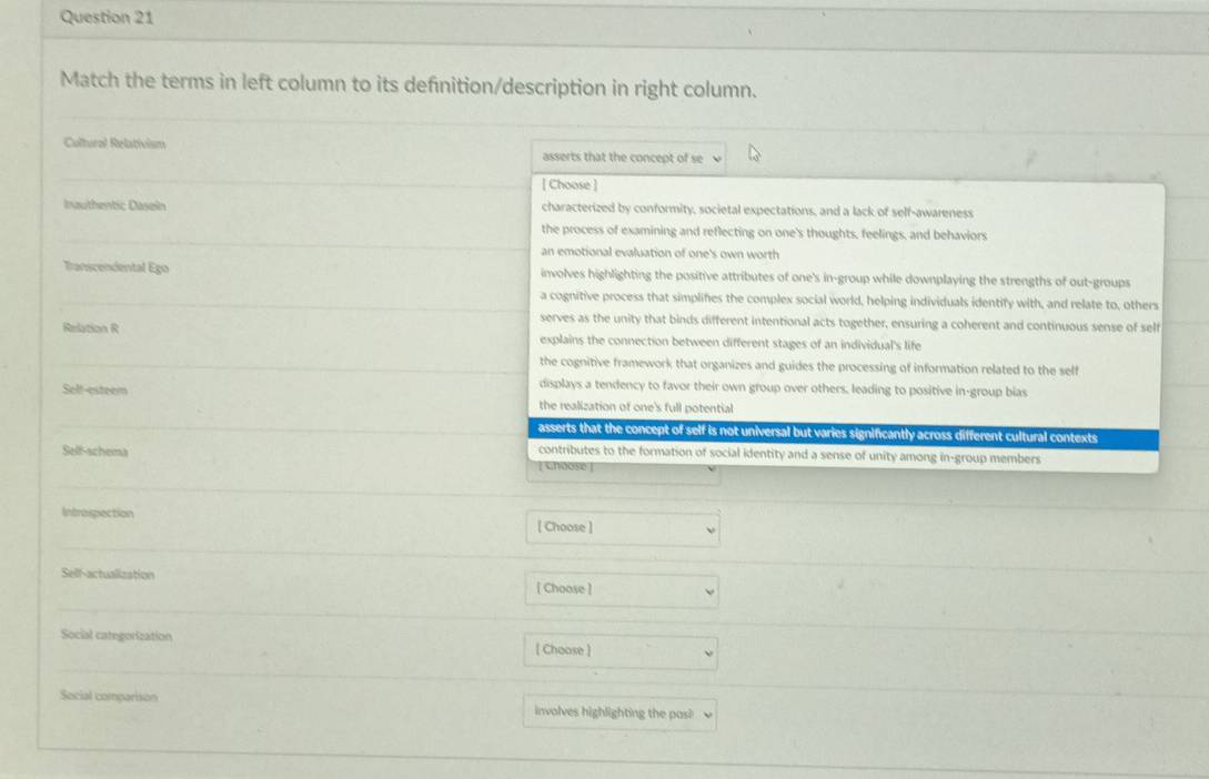 Match the terms in left column to its defnition/description in right column.
Cultural Relativism asserts that the concept of se
[ Choose ]
Inauthentic Dasein characterized by conformity, societal expectations, and a lack of self-awareness
the process of examining and reflecting on one's thoughts, feelings, and behaviors
an emotional evaluation of one's own worth
Transcendental Ego involves highlighting the positive attributes of one's in-group while downplaying the strengths of out-groups
a cognitive process that simplifes the complex social world, helping individuals identify with, and relate to, others
serves as the unity that binds different intentional acts together, ensuring a coherent and continuous sense of self
Relation R explains the connection between different stages of an individual's life
the cognitive framework that organizes and guides the processing of information related to the self
displays a tendency to favor their own group over others, leading to positive in-group bias
Selt-esteem the realization of one's full potential
asserts that the concept of self is not universal but varies significantly across different cultural contexts
Self-schema
contributes to the formation of social identity and a sense of unity among in-group members
choose 
Introspection [ Choose ]
Self-actualization
[ Choose ]
Social categorization [ Choose ]
Social comparison involves highlighting the pos?