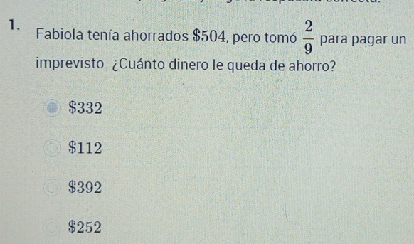 Fabiola tenía ahorrados $504, pero tomó  2/9  para pagar un
imprevisto. ¿Cuánto dinero le queda de ahorro?
$332
$112
$392
$252