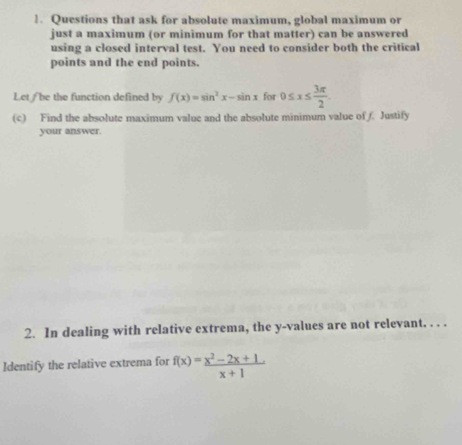 Questions that ask for absolute maximum, global maximum or
just a maximum (or minimum for that matter) can be answered
using a closed interval test. You need to consider both the critical
points and the end points.
Let/ be the function defined by f(x)=sin^2x-sin x for 0≤ x≤  3π /2 
(c) Find the absolute maximum value and the absolute minimum value of . Justify
your answer.
2. In dealing with relative extrema, the y -values are not relevant. . . .
Identify the relative extrema for f(x)= (x^2-2x+1)/x+1 