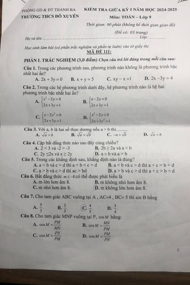 PHÒNG GD & ĐT THANH BA kiêM tRA giữa kỳ 1 năm học 2024-2025
TRưỜNG THCS ĐỒ XUYÊN  Môn: TOÁN - Lớp 9
Thời gian: 90 phút (không kể thời gian giao đề)
(Để có: 03 trang)
Họ và tên:_ Lớp:_
Học sinh làm bài (cả phần trắc nghiệm và phần tự luận) vào tờ giấy thi
Mã đè 111:
PHẢN I. TRÁC NGHIỆM (3,0 điểm) Chọn câu trả lời đúng trong mỗi câu sau:
Câu 1. Trong các phương trình sau, phương trình nào không là phương trình bậc
nhất hai ần?
A. 2x+3y=0 B. x+y=5 C. xy-x=1 D. 2x-3y=4
Câu 2. Trong các hệ phương trình dưới đây, hệ phương trình nào là hệ hai
phương trình bậc nhất hai ẩn?
A. beginarrayl x^2-2y=0 2x+3y=1endarray. B. beginarrayl x-2y=0 2x+3y=1endarray.
C. beginarrayl x-2y^2=0 2x+3y=1endarray. D. beginarrayl x^2-2y=0 2x+3y^2=1endarray.
Câu 3. Với a, b là hai số thực dương nếu a>b thì
A. sqrt(a)>b B. sqrt(a)>sqrt(b) C. -a>sqrt(b) D. sqrt(a)
Câu 4. Cặp bất đẳng thức nào sau đây cùng chiều?
A. 2<3</tex> và -2>-3 B. 2b≥ 2a và a
C. 2y≤ 2x và x≥ 2y D. a>b và a>b
Câu 5. Trong các khắng định sau, khăng định nào là đúng?
A. a và c>d thì a+b B. a và c>d thì a+c=b+d
C. a>b và c>d l thì ac>bd D. a>b và c>d thì a+c>b+d
Câu 6. Bất đẳng thức m ≤ -8 có thể được phát biểu là
A. m lớn hơn âm 8. B. m không nhỏ hơn âm 8.
C. m nhỏ hơn âm 8. D. m không lớn hơn âm 8.
Câu 7. Cho tam giác ABC vuông tại A , AC=4,BC=5 thì sin B bằng
A.  5/3 . B.  3/5 . C.  4/5 . D.  3/4 .
Câu 8. Cho tam giác MNP vuông tại P, cos M bằng:
A. cos M= PM/MN  B. cos M= MN/PM 
C. cos M= PN/PM  D. cos M= PM/PN 
1