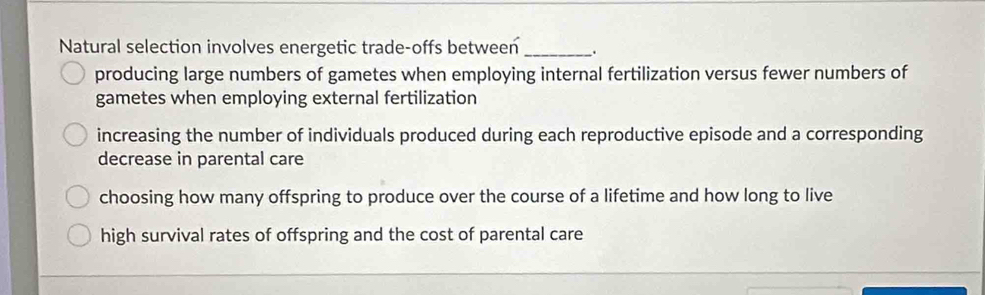 Natural selection involves energetic trade-offs between _.
producing large numbers of gametes when employing internal fertilization versus fewer numbers of
gametes when employing external fertilization
increasing the number of individuals produced during each reproductive episode and a corresponding
decrease in parental care
choosing how many offspring to produce over the course of a lifetime and how long to live
high survival rates of offspring and the cost of parental care