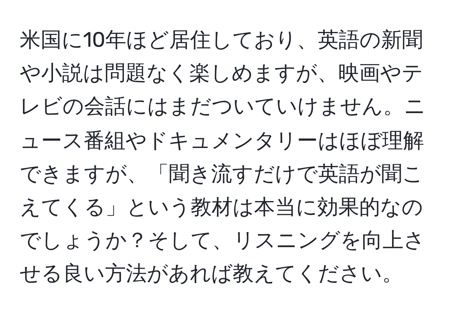 米国に10年ほど居住しており、英語の新聞や小説は問題なく楽しめますが、映画やテレビの会話にはまだついていけません。ニュース番組やドキュメンタリーはほぼ理解できますが、「聞き流すだけで英語が聞こえてくる」という教材は本当に効果的なのでしょうか？そして、リスニングを向上させる良い方法があれば教えてください。