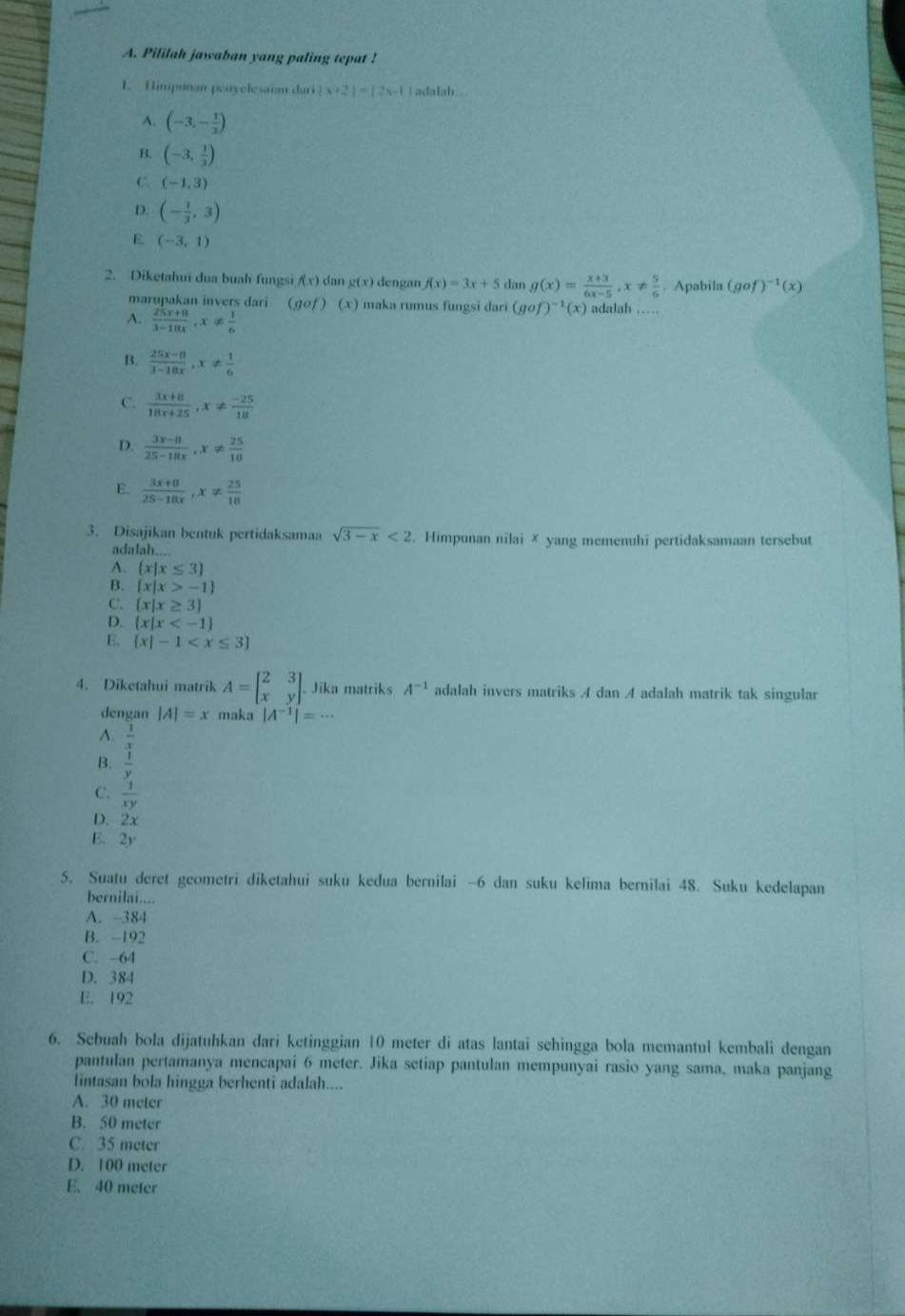 Pililah jawaban yang paling tepat !
1. Himpunan penyelesaiam duri |x+2|=|2x-1 adalah..
A. (-3,- 1/3 )
B. (-3, 1/3 )
C. (-1,3)
D. (- 1/3 ,3)
E (-3,1)
2. Diketahui dua buah fungsi f(x) dan g(x) dengan f(x)=3x+5 dan g(x)= (x+3)/6x-5 ,x!=  5/6 . Apabila (gof)^-1(x)
marupakan invers dari (gof)(x) maka rumus fungsi dari (qof )^-1(x) adalah .....
A.  (25x+8)/3-10x ,x!=  1/6 
B.  (25x-8)/3-18x ,x!=  1/6 
C.  (3x+8)/18x+25 ,x!=  (-25)/18 
D.  (3x-8)/25-18x ,x!=  25/18 
E.  (3x+8)/25-18x ,x!=  25/18 
3. Disajikan bentuk pertidaksamaa sqrt(3-x)<2</tex> . Himpunan nilai ✗ yang memenuhi pertidaksamaan tersebut
adalah....
A.  x|x≤ 3
B.  x|x>-1
C.  x|x≥ 3
D.  x|x
E.  x|-1
4. Diketahui matrik A=beginbmatrix 2&3 x&yendbmatrix . Jika matriks A^(-1) adalah invers matriks A dan A adalah matrik tak singular
dengan |A|=x maka |A^(-1)|=·s
A.
B. frac  1/x y
C.  1/xy 
D. 2x
E. 2y
5. Suatu deret geometri diketahui suku kedua bernilai -6 dan suku kelima bernilai 48. Suku kedelapan
bernilai....
A. -384
B. -192
C. -64
D. 384
E. 192
6. Sebuah bola dijatuhkan dari ketinggian 10 meter di atas lantai sehingga bola memantul kembali dengan
pantulan pertamanya mencapai 6 meter. Jika setiap pantulan mempunyai rasio yang sama, maka panjang
lintasan bola hingga berhenti adalah....
A. 30 meter
B. 50 meter
C. 35 meter
D. 100 meter
E. 40 meter