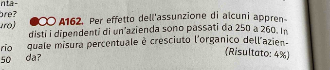 nta- 
bre? 
uro) 0 A162. Per effetto dell’assunzione di alcuni appren- 
disti i dipendenti di un’azienda sono passati da 250 a 260. In 
rio quale misura percentuale è cresciuto l'organico dell’azien-
50 da? 
(Risultato: 4%)