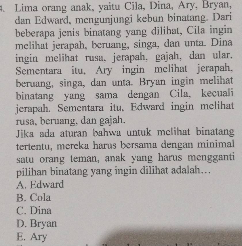 Lima orang anak, yaitu Cila, Dina, Ary, Bryan,
dan Edward, mengunjungi kebun binatang. Dari
beberapa jenis binatang yang dilihat, Cila ingin
melihat jerapah, beruang, singa, dan unta. Dina
ingin melihat rusa, jerapah, gajah, dan ular.
Sementara itu, Ary ingin melihat jerapah,
beruang, singa, dan unta. Bryan ingin melihat
binatang yang sama dengan Cila, kecuali
jerapah. Sementara itu, Edward ingin melihat
rusa, beruang, dan gajah.
Jika ada aturan bahwa untuk melihat binatang
tertentu, mereka harus bersama dengan minimal
satu orang teman, anak yang harus mengganti
pilihan binatang yang ingin dilihat adalah….
A. Edward
B. Cola
C. Dina
D. Bryan
E. Ary