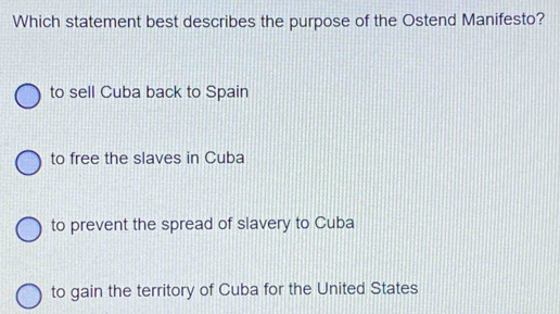 Which statement best describes the purpose of the Ostend Manifesto?
to sell Cuba back to Spain
to free the slaves in Cuba
to prevent the spread of slavery to Cuba
to gain the territory of Cuba for the United States