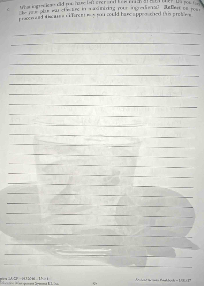 What ingredients did you have left over and how much or each one? Do you fee 
like your plan was effective in maximizing your ingredients? Reflect on your 
process and discuss a different way you could have approached this problem. 
_ 
_ 
_ 
_ 
_ 
_ 
_ 
_ 
_ 
_ 
_ 
_ 
_ 
_ 
_ 
_ 
_ 
_ 
_ 
_ 
_ 
_ 
_ 
_ 
_ 
_ 
_ 
_ 
_ 
_ 
_ 
gebra 1A CP - HS2040 - Unit 1 Student Activity Workbook - 1/31/17 
Education Management Systems III, Inc. 59