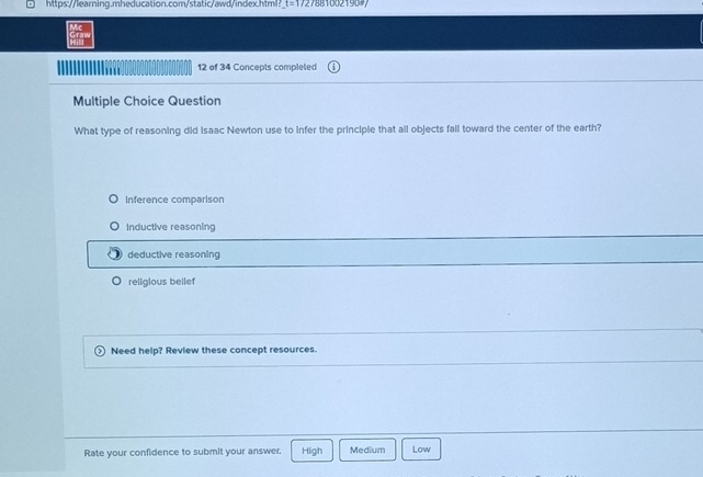 t=172 0 2 
12 of 34 Concepts completed
Multiple Choice Question
What type of reasoning did Isaac Newton use to infer the principle that all objects fall toward the center of the earth?
Inference comparison
Inductive reasoning
deductive reasoning
religious bellef
Need help? Review these concept resources.
Rate your confidence to submit your answer. High Medium Low
