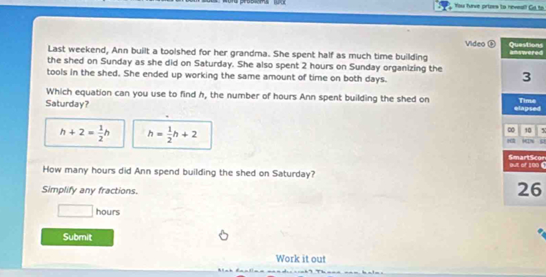 You farve prizes to neves!? Gd to
Video ns
Last weekend, Ann built a toolshed for her grandma. She spent half as much time building ed
the shed on Sunday as she did on Saturday. She also spent 2 hours on Sunday organizing the
tools in the shed. She ended up working the same amount of time on both days.
Which equation can you use to find h, the number of hours Ann spent building the shed on 
Saturday? ed
h+2= 1/2 h h= 1/2 h+2
5
SI
cor
0 《
How many hours did Ann spend building the shed on Saturday?
Simplify any fractions.
6
□ hours
Submit
Work it out