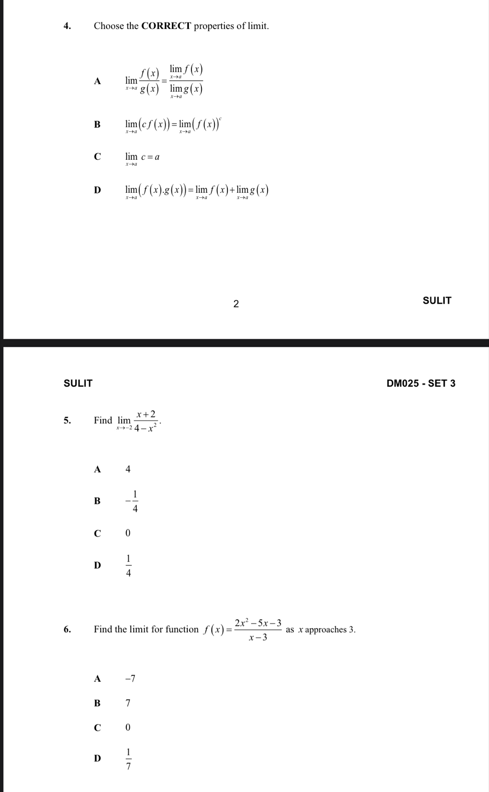 Choose the CORRECT properties of limit.
A limlimits _xto a f(x)/g(x) =frac limlimits _xto af(x)limlimits _xto ag(x)
B limlimits _xto a(cf(x))=limlimits _xto a(f(x))^c
C limlimits _xto ac=a
D limlimits _xto a(f(x).g(x))=limlimits _xto af(x)+limlimits _xto ag(x)
2
SULIT
SULIT DM025 - SET 3
5. Find limlimits _xto -2 (x+2)/4-x^2 . 
A 4
B - 1/4 
C 0
D  1/4 
6. Find the limit for function f(x)= (2x^2-5x-3)/x-3  as x approaches 3.
A -7
B 7
C 0
D  1/7 