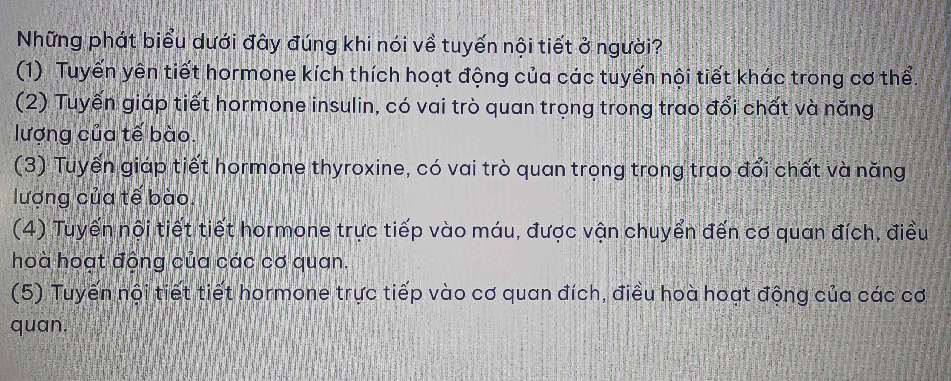 Những phát biểu dưới đây đúng khi nói về tuyến nội tiết ở người?
(1) Tuyến yên tiết hormone kích thích hoạt động của các tuyến nội tiết khác trong cơ thể.
(2) Tuyến giáp tiết hormone insulin, có vai trò quan trọng trong trao đổi chất và năng
lượng của tế bào.
(3) Tuyến giáp tiết hormone thyroxine, có vai trò quan trọng trong trao đổi chất và năng
lượng của tế bào.
(4) Tuyến nội tiết tiết hormone trực tiếp vào máu, được vận chuyển đến cơ quan đích, điều
hoà hoạt động của các cơ quan.
(5) Tuyến nội tiết tiết hormone trực tiếp vào cơ quan đích, điều hoà hoạt động của các cơ
quan.