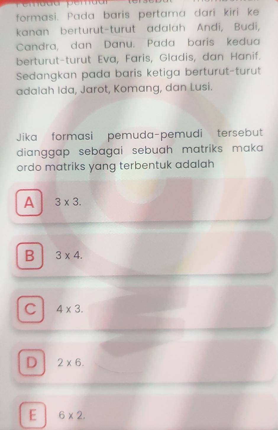 Pemadd pemdar
formasi. Pada baris pertama dari kiri ke
kanan berturut-turut adalah Andi, Budi,
Candra, dan Danu. Pada baris kedua
berturut-turut Eva, Faris, Gladis, dan Hanif.
Sedangkan pada baris ketiga berturut-turut
adalah Ida, Jarot, Komang, dan Lusi.
Jika formasi pemuda-pemudi tersebut
dianggap sebagai sebuah matriks maka 
ordo matriks yang terbentuk adalah
A 3* 3.
B 3* 4.
C 4* 3.
D 2* 6.
E 6* 2.