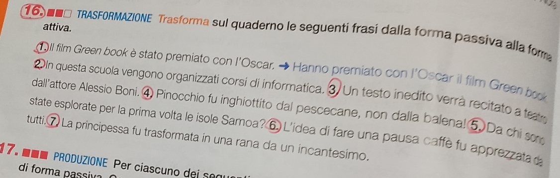 attiva. 
16. 0N□ TRASFORMAZIONE Trasforma sul quaderno le seguenti frasí dalla forma passiva alla fora 
①ll film Green book è stato premiato con l'Oscar. → Hanno premiato con l'Oscar il film Green bok 
2In questa scuola vengono organizzati corsi di informatica. 3. Un testo inedito verrà recitato a tear 
dall’attore Alessio Boni. ④ Pinocchio fu inghiottito dal pescecane, non dalla balena! 5. Da chi so 
state esplorate per la prima volta le isole Samoa? ⑥ L'ídea di fare una pausa caffe fu apprezzata d 
tutti. ⑦ La principessa fu trasformata in una rana da un incantesimo. 
17. ■■■ PRODUZIONE Per ciascuno dei segu 
di forma passiv