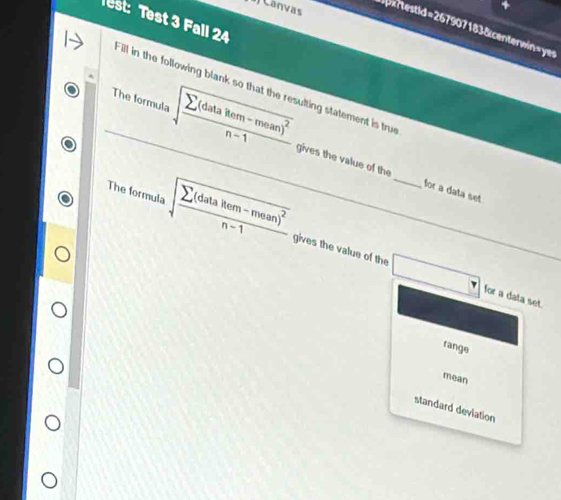 Canvás
4
Test: Test 3 Fall 24
x r estid =2679071838 centerwin=yes
Fill in the following blank so that the resulting statement is true
The formula sqrt(frac sumlimits (datakem-mean)^2)n-1 gives the value of the
for a data set
The formula sqrt(frac sumlimits (datakem-mean)^2)n-1 gives the value of the □ _
for a data set.
range
mean
standard deviation