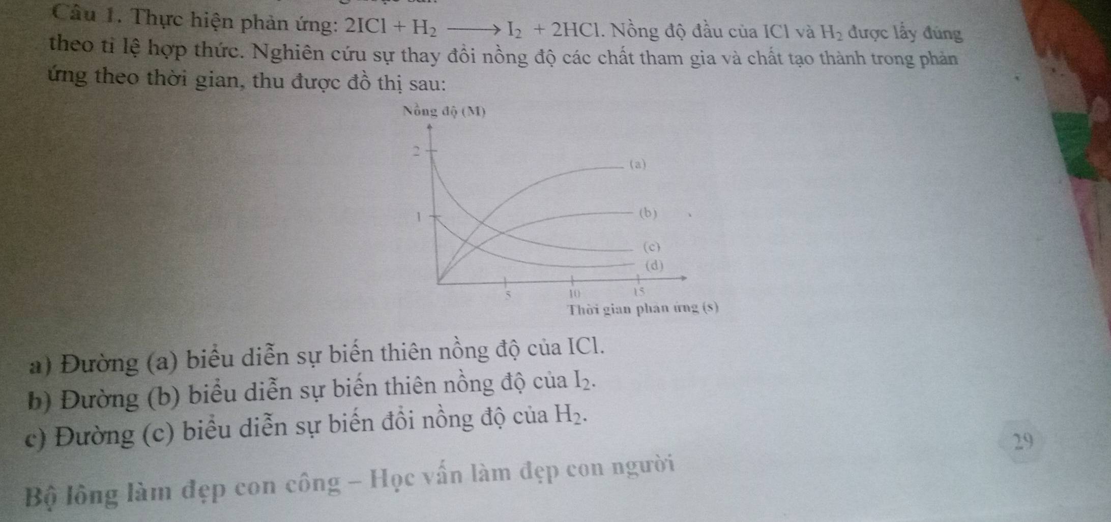 Thực hiện phản ứng: 2ICl+H_2to I_2+2HCl. Nồng độ đầu của ICl và H_2 được lấy đủng
theo tỉ lệ hợp thức. Nghiên cứu sự thay đồi nồng độ các chất tham gia và chất tạo thành trong phản
ứng theo thời gian, thu được đồ thị sau:
a) Đường (a) biểu diễn sự biến thiên nồng độ của ICl.
b) Đường (b) biểu diễn sự biến thiên nồng độ của I_2.
c) Đường (c) biểu diễn sự biến đồi nồng độ của H_2.
29
Bộ lồông làm đẹp con công - Học vấn làm đẹp con người