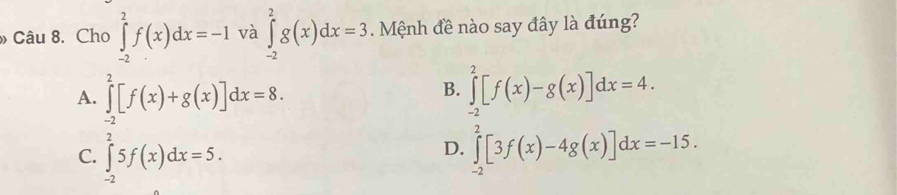 » Câu 8. Cho ∈tlimits _(-2)^2f(x)dx=-1 và ∈tlimits _(-2)^2g(x)dx=3 Mệnh đề nào say đây là đúng?
A. ∈tlimits _(-2)^2[f(x)+g(x)]dx=8. ∈tlimits _(-2)^2[f(x)-g(x)]dx=4. 
B.
D.
C. ∈tlimits _(-2)^25f(x)dx=5. ∈tlimits _(-2)^2[3f(x)-4g(x)]dx=-15.