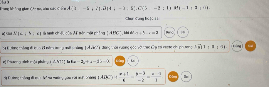 Trong không gian Oxyz, cho các điểm A(3;-5;7), B(4;-3;5), C(5;-2;1), M(-1;3;6). 
Chọn đúng hoặc sai 
a) Gọi H(a;b;c) là hình chiếu của M trên mặt phầng ( ABC ), khi đó a+b-c=3. Đúng Sai 
b) Đường thắng đi qua B nằm trong mặt phầng ( ABC ) đồng thời vuông góc với trục Oy có vectơ chỉ phương là vector u(1;0;6). Đúng Sai 
c) Phương trình mặt phầng ( ABC ) là 6x-2y+z-35=0. Đúng Sai 
d) Đường thắng đi qua M và vuông góc với mặt phầng ( ABC ) là  (x+1)/6 = (y-3)/-2 = (z-6)/1 . Đúng Sai