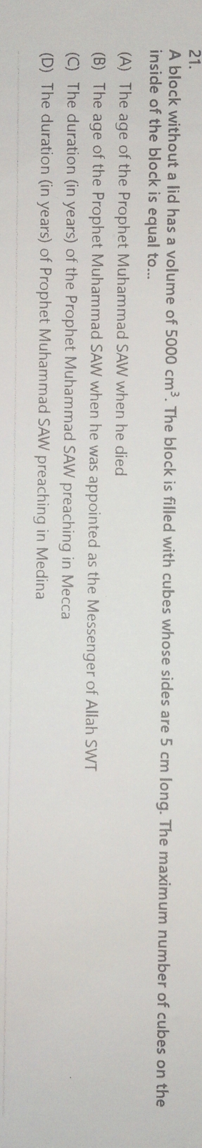 A block without a lid has a volume of 5000cm^3. The block is filled with cubes whose sides are 5 cm long. The maximum number of cubes on the
inside of the block is equal to...
(A) The age of the Prophet Muhammad SAW when he died
(B) The age of the Prophet Muhammad SAW when he was appointed as the Messenger of Allah SWT
(C) The duration (in years) of the Prophet Muhammad SAW preaching in Mecca
(D) The duration (in years) of Prophet Muhammad SAW preaching in Medina