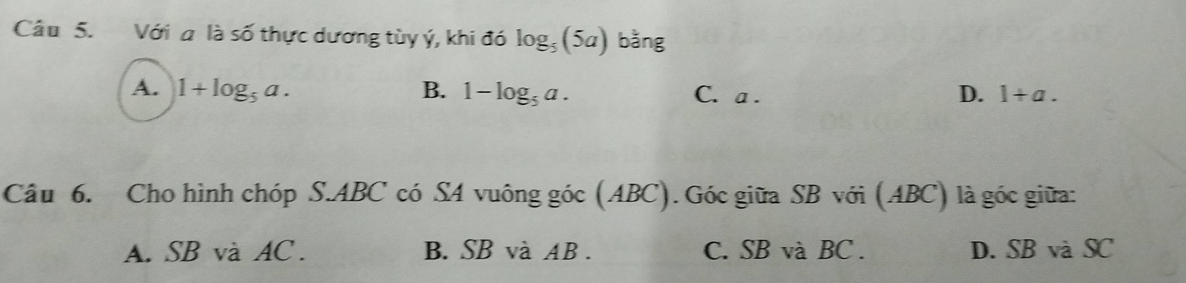 Với a là số thực dương tùy ý, khi đó log _5(5a) bằng
A. 1+log _5a. B. 1-log _5a. C. a . D. 1+a. 
Câu 6. Cho hình chóp S. ABC có SA vuông góc (ABC). Góc giữa SB với (ABC) là góc giữa:
A. SB và AC. B. SB và AB. C. SB và BC. D. SB và SC