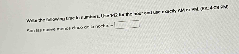 Write the following time in numbers. Use 1-12 for the hour and use exactly AM or PM. (EX: 4:03 PM) 
Son las nueve menos cinco de la noche. --