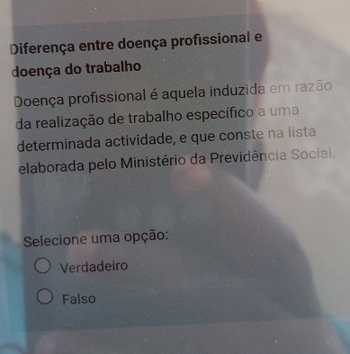 Diferença entre doença profissional e
doença do trabalho
Doença profissional é aquela induzida em razão
da realização de trabalho específico a uma
determinada actividade, e que conste na lista
elaborada pelo Ministério da Previdência Social.
Selecione uma opção:
Verdadeiro
Falso