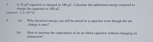 A 24 μF capacitor is charged to 180 μC. Calculate the additional energy required to 
charge the capacitor to 300 μC. 
[answer : 1.2* 10^(-3)JJ
4. (a) Why electrical energy can still be stored in a capacitor even though the net 
charge is zero? 
(b) How to increase the capacitance of an air-filled capacitor without changing its 
dimension?